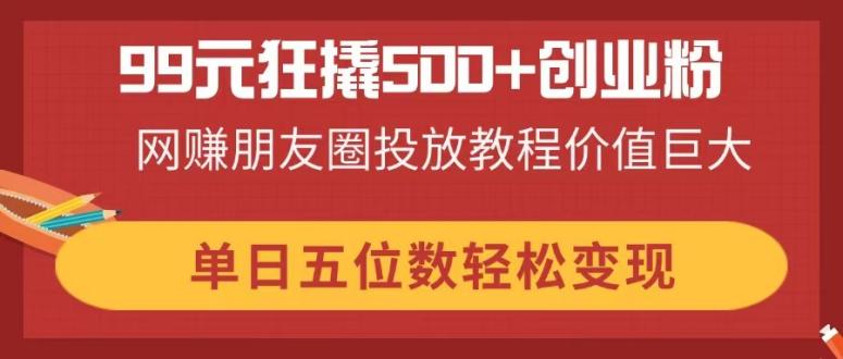 99元狂撬500+创业粉，网赚朋友圈投放教程价值巨大，单日五位数轻松变现-资源站