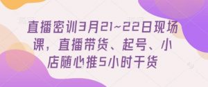 直播密训3月21~22日现场课，​直播带货、起号、小店随心推5小时干货-资源站