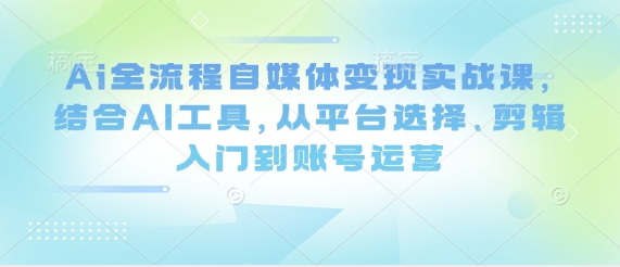 Ai全流程自媒体变现实战课,结合AI工具,从平台选择、剪辑入门到账号运营-资源站