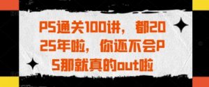 PS通关100讲,都2025年啦,你还不会PS那就真的out啦-资源站