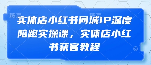 实体店小红书同城IP深度陪跑实操课，实体店小红书获客教程-资源站