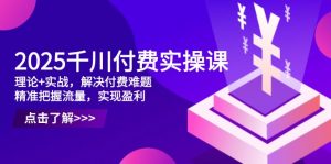 2025千川付费实操课，理论+实战，解决付费难题，精准把握流量，实现盈利-资源站