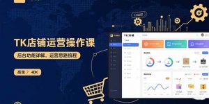 TK店铺运营实操课：后台功能详解，商品上架流程，运营思路拆解-资源站