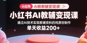 小红书AI教辅变现课,通过AI技术实现教辅资料的纯原创制作 单天收益200+-资源站