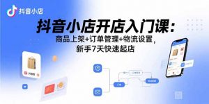 抖音小店开店入门课：商品上架+订单管理+物流设置，新手7天快速起店-资源站