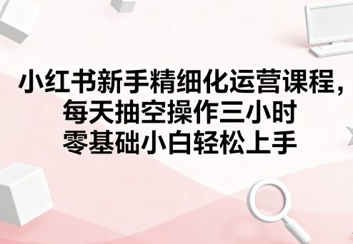 小红书新手精细化运营课程,每天抽空操作三小时,零基础小白轻松上手-资源站