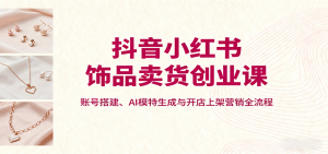 抖音小红书饰品卖货创业课，账号搭建、AI模特生成与开店上架营销全流程-资源站