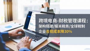 跨境电商-财税管理课程:架构搭建/报关税务/全球税制,企业合规成本降30%-资源站