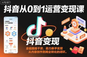 抖音从0到1运营变现课，全链路实操干货，助力新手实现从内容创作到商业转化的闭环-资源站