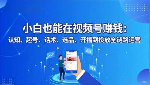 小白也能在视频号赚钱:认知、起号、话术、选品、开播到投放全链路运营-资源站
