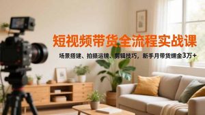 短视频带货全流程实战课，场景搭建、拍摄运镜、剪辑技巧，新手月带货佣金3万+-资源站