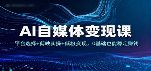 AI自媒体变现课：平台选择+剪映实操+低粉变现，0基础也能稳定赚钱-资源站