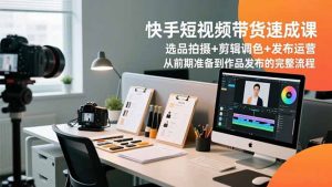 快手短视频带货速成课，选品拍摄+剪辑调色+发布运营，从前期准备到作品发布的完整流程-资源站
