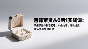 首饰带货从0到1实战课：手把手教你抖音起号、AI做内容、爆款选品，新人也能快速出单-资源站