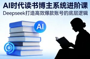 AI时代读书博主系统进阶课，Deepseek打造高效爆款账号的底层逻辑-资源站