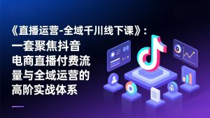 《直播运营-全域千川线下课》：一套聚焦抖音电商直播付费流量与全域运营的高阶实战体系-资源站