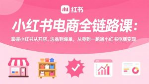 小红书电商全链路课：掌握小红书从开店、选品到爆单，从零到一跑通小红书电商变现-资源站