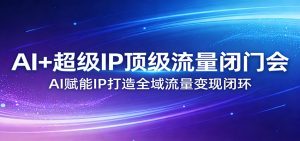 AI+超级IP顶级流量闭门会：AI赋能IP打造全域流量变现闭环-资源站