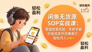 闲鱼无货源SOP实战课：零囤货零风险，手把手教你低成本开店赚差价，轻松月入2w+-资源站
