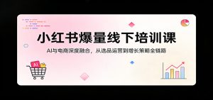 小红书爆量线下培训课：AI与电商深度融合，从选品运营到增长策略全链路-资源站