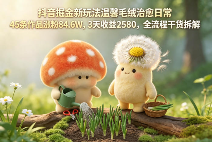 抖音掘金新玩法温馨毛绒治愈日常，45条作品涨粉84.6W，3天收益2580，全流程干货拆解-资源站