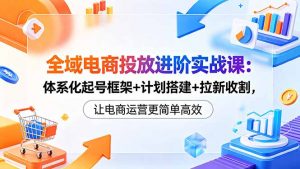 全域电商投放进阶实战课:体系化起号框架+计划搭建+拉新收割,让电商运营更简单高效-资源站