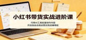 小红书带货实战进阶课:巧用AI工具批量创作内容,开店选品合规运营实现店铺增收-资源站