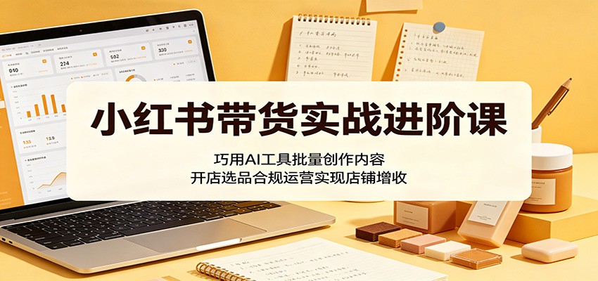 小红书带货实战进阶课:巧用AI工具批量创作内容,开店选品合规运营实现店铺增收-资源站