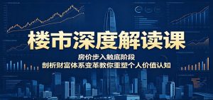 楼市深度解读课：房价步入触底阶段，剖析财富体系变革教你重塑个人价值认知-资源站