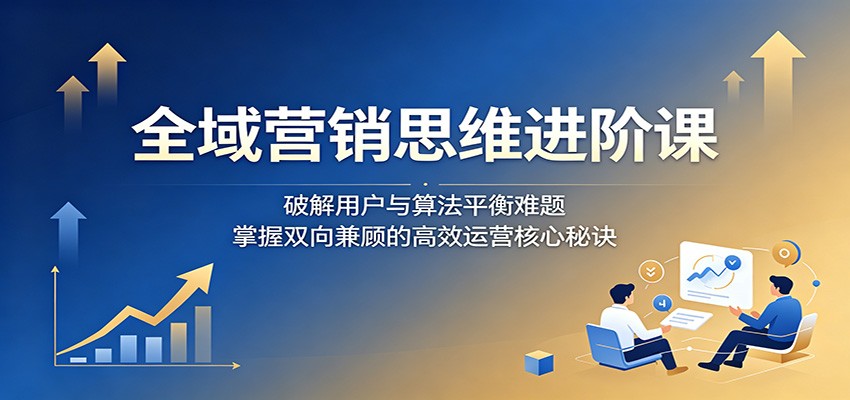 全域营销思维进阶课：破解用户与算法平衡难题，掌握双向兼顾的高效运营核心秘诀-资源站