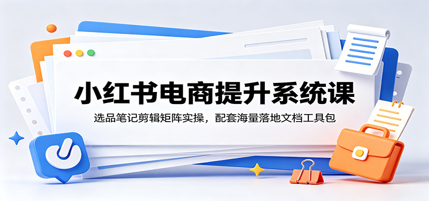 小红书电商提升系统课:选品笔记剪辑矩阵实操,配套海量落地文档工具包-资源站
