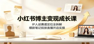 小红书博主变现成长课：IP人设赛道定位全拆解，爆款笔记投放直播开店实操-资源站