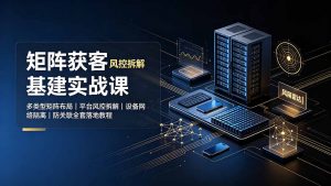 矩阵获客基建实战课：多类型矩阵布局｜平台风控拆解｜设备网络隔离｜防关联全套落地教程-资源站