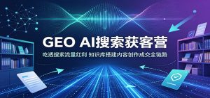 GEO AI搜索获客营:吃透搜索流量红利,知识库搭建内容创作成交全链路-资源站