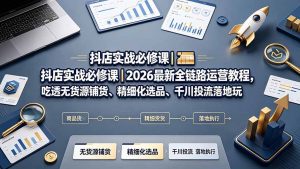 抖店实战必修课｜2026最新全链路运营教程，吃透无货源铺货、精细化选品、千川投流落地玩法-资源站