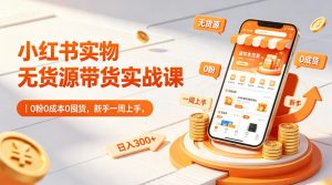 小红书实物无货源带货实战课｜0粉0成本0囤货，新手一周上手，日入300+(更新0812)-资源站